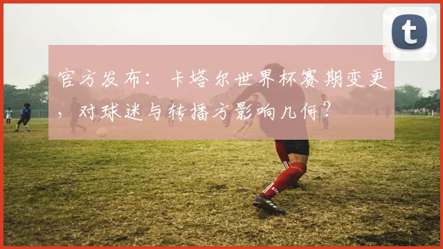官方发布：卡塔尔世界杯赛期变更，对球迷与转播方影响几何？