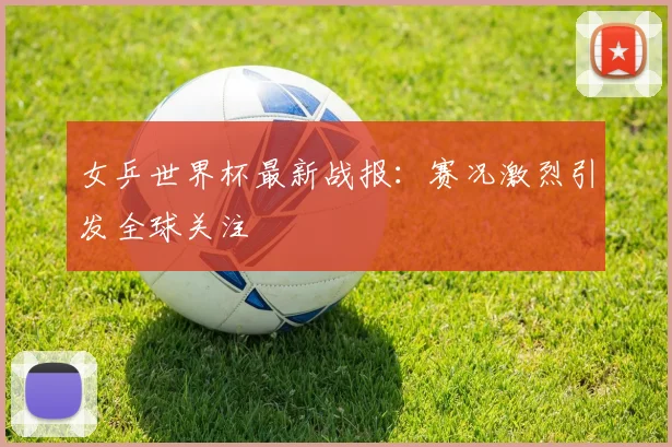 女乒世界杯最新战报：赛况激烈引发全球关注