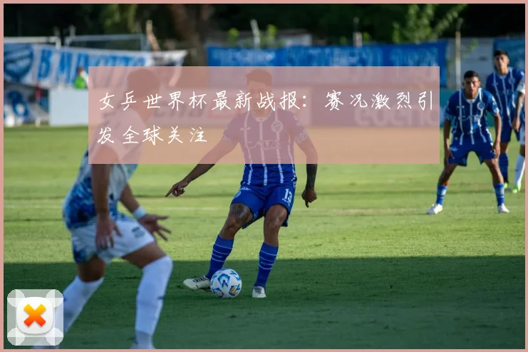 女乒世界杯最新战报：赛况激烈引发全球关注