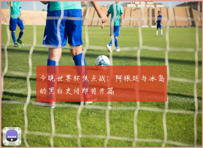 今晚世界杯焦点战：阿根廷与冰岛的黑白史诗即将开篇