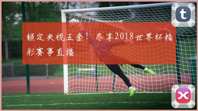 锁定央视五套！尽享2018世界杯精彩赛事直播