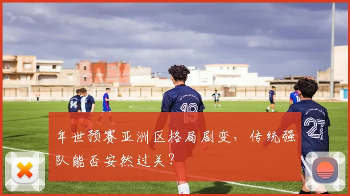 年世预赛亚洲区格局剧变，传统强队能否安然过关？